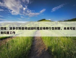 德媒：波多尔斯基将返回科隆主场举行告别赛，未来可能来科隆工作