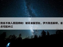 教练不换人原因揭晓！被高准翼怒批，伊万做出解释，差点引起内讧