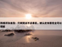 韩媒评孙准浩：只顾哭诉不谈事实，被认定有罪完全可以理解