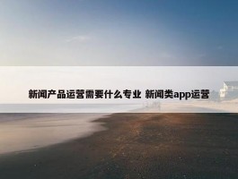 新闻产品运营需要什么专业 新闻类app运营