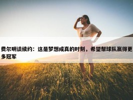 费尔明谈续约：这是梦想成真的时刻，希望帮球队赢得更多冠军