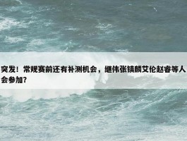 突发！常规赛前还有补测机会，继伟张镇麟艾伦赵睿等人会参加？