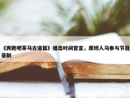 《奔跑吧茶马古道篇》播出时间官宣，原班人马参与节目录制