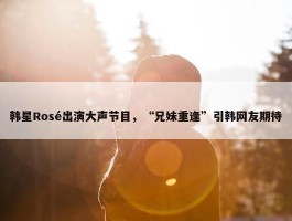 韩星Rosé出演大声节目，“兄妹重逢”引韩网友期待