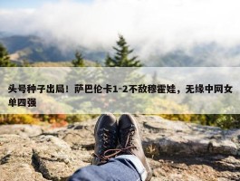 头号种子出局！萨巴伦卡1-2不敌穆霍娃，无缘中网女单四强