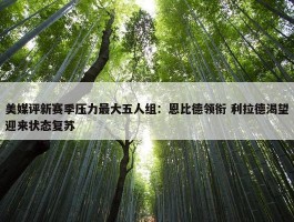 美媒评新赛季压力最大五人组：恩比德领衔 利拉德渴望迎来状态复苏