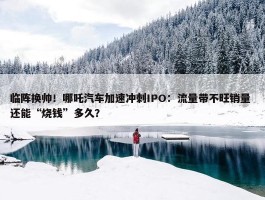 临阵换帅！哪吒汽车加速冲刺IPO：流量带不旺销量 还能“烧钱”多久？