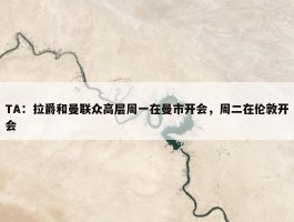 TA：拉爵和曼联众高层周一在曼市开会，周二在伦敦开会