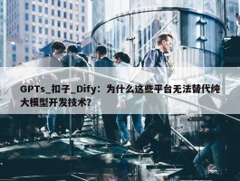 GPTs_扣子_Dify：为什么这些平台无法替代纯大模型开发技术？