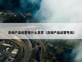 高级产品运营是什么意思（高级产品运营专员）