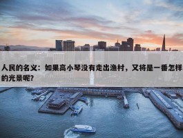 人民的名义：如果高小琴没有走出渔村，又将是一番怎样的光景呢？