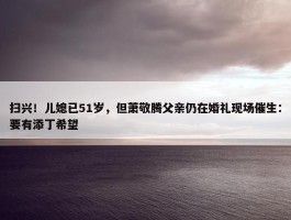 扫兴！儿媳已51岁，但萧敬腾父亲仍在婚礼现场催生：要有添丁希望