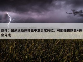 都体：国米追斯佩齐亚中卫贝尔托拉，可能提供球员+转会分成