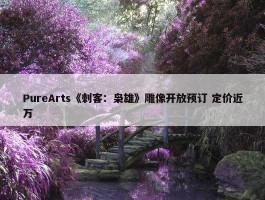 PureArts《刺客：枭雄》雕像开放预订 定价近万