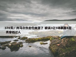 370天！内马尔伤愈归来哭了 被讽3亿5场躺赢4冠 秀穿裆过人