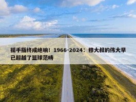 摇手指终成绝响！1966-2024：穆大叔的伟大早已超越了篮球范畴