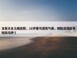 文章大女儿晒近照，16岁爱马漂亮气质，侧脸出镜超像妈妈马伊琍