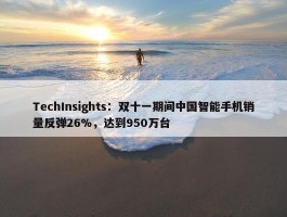 TechInsights：双十一期间中国智能手机销量反弹26%，达到950万台