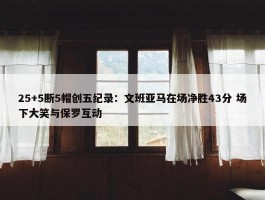 25+5断5帽创五纪录：文班亚马在场净胜43分 场下大笑与保罗互动