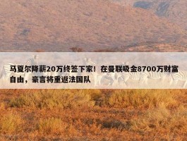 马夏尔降薪20万终签下家！在曼联吸金8700万财富自由，豪言将重返法国队