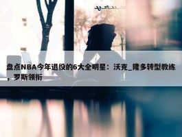 盘点NBA今年退役的6大全明星：沃克_隆多转型教练，罗斯领衔