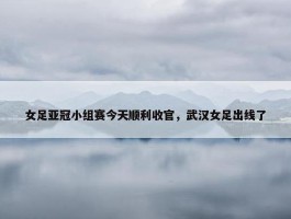 女足亚冠小组赛今天顺利收官，武汉女足出线了