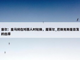 塞尔：皇马将在对西人时轮换，居莱尔_巴斯克斯是首发的选择