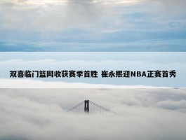 双喜临门篮网收获赛季首胜 崔永熙迎NBA正赛首秀