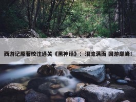 西游记原著校注通关《黑神话》：泪流满面 国游巅峰！