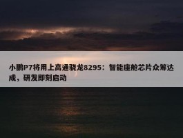 小鹏P7将用上高通骁龙8295：智能座舱芯片众筹达成，研发即刻启动