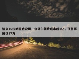 请来15位明星也没用，包贝尔新片成本超1亿，预售票房仅17万