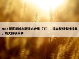 NBA新赛季城市版球衣合集（下）：猛龙复刻卡特经典，热火致敬莱利