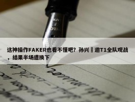 这神操作FAKER也看不懂吧？孙兴慜邀T1全队观战，结果半场遭换下