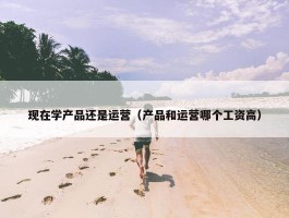 现在学产品还是运营（产品和运营哪个工资高）