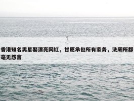 香港知名男星娶漂亮网红，甘愿承包所有家务，洗厕所都毫无怨言