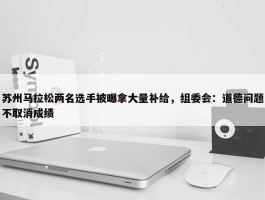 苏州马拉松两名选手被曝拿大量补给，组委会：道德问题不取消成绩