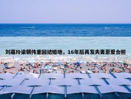 刘嘉玲梁朝伟重回结婚地，16年后再发夫妻恩爱合照