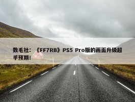 数毛社：《FF7RB》PS5 Pro版的画面升级超乎预期！