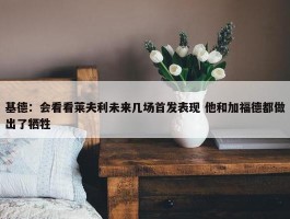 基德：会看看莱夫利未来几场首发表现 他和加福德都做出了牺牲