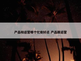 产品和运营哪个忙些好点 产品跟运营