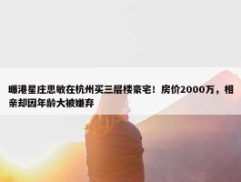 曝港星庄思敏在杭州买三层楼豪宅！房价2000万，相亲却因年龄大被嫌弃