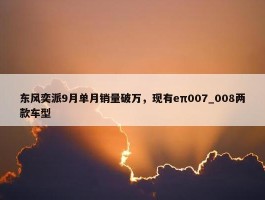 东风奕派9月单月销量破万，现有eπ007_008两款车型