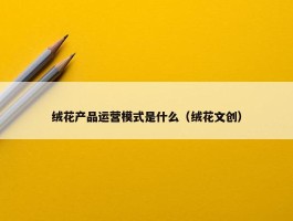 绒花产品运营模式是什么（绒花文创）