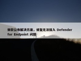 微软公布解决方案，修复无法接入 Defender for Endpoint 问题