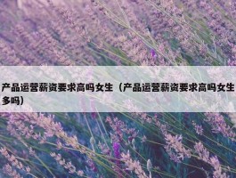 产品运营薪资要求高吗女生（产品运营薪资要求高吗女生多吗）