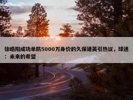 徐皓阳成功单防5000万身价的久保建英引热议，球迷：未来的希望