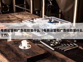 电商运营和广告投放是什么（电商运营和广告投放是什么工作）