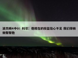 波杰姆4中0！科尔：他现在的投篮信心不足 我们得稍微帮帮他