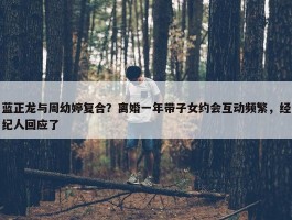 蓝正龙与周幼婷复合？离婚一年带子女约会互动频繁，经纪人回应了