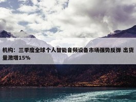 机构：三季度全球个人智能音频设备市场强势反弹 出货量激增15%